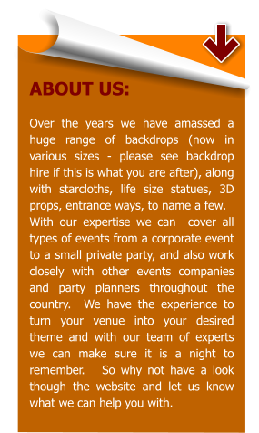 ABOUT US:  Over the years we have amassed a huge range of backdrops (now in various sizes - please see backdrop hire if this is what you are after), along with starcloths, life size statues, 3D props, entrance ways, to name a few.   With our expertise we can  cover all types of events from a corporate event to a small private party, and also work closely with other events companies and party planners throughout the country.  We have the experience to turn your venue into your desired theme and with our team of experts we can make sure it is a night to remember.   So why not have a look though the website and let us know what we can help you with.